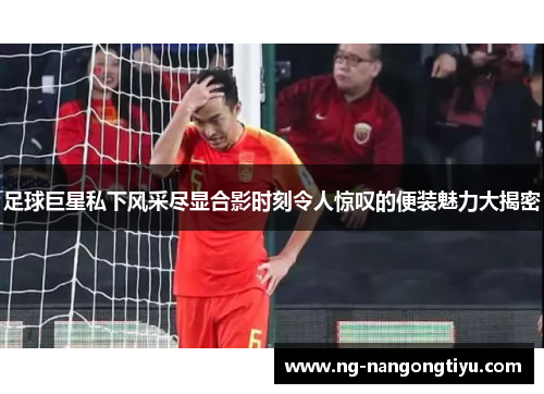 足球巨星私下风采尽显合影时刻令人惊叹的便装魅力大揭密