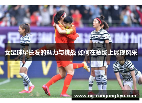 女足球星长发的魅力与挑战 如何在赛场上展现风采