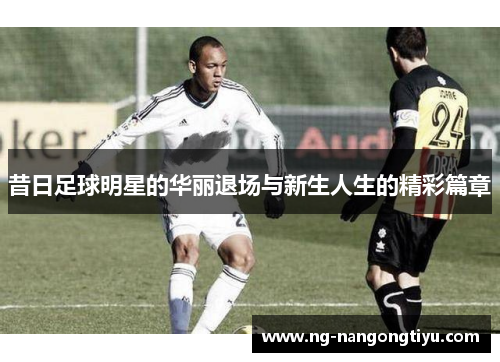 昔日足球明星的华丽退场与新生人生的精彩篇章