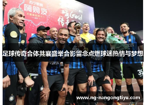 足球传奇合体共襄盛举合影留念点燃球迷热情与梦想