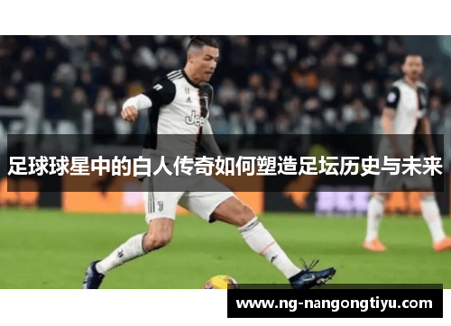 足球球星中的白人传奇如何塑造足坛历史与未来