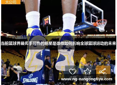 当前篮球界最炙手可热的明星是谁他如何影响全球篮球运动的未来